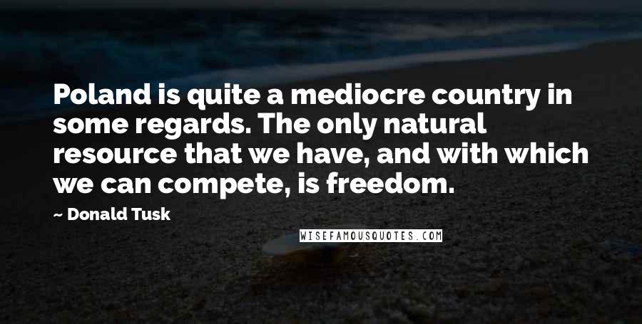 Donald Tusk Quotes: Poland is quite a mediocre country in some regards. The only natural resource that we have, and with which we can compete, is freedom.