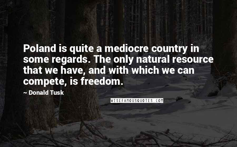 Donald Tusk Quotes: Poland is quite a mediocre country in some regards. The only natural resource that we have, and with which we can compete, is freedom.