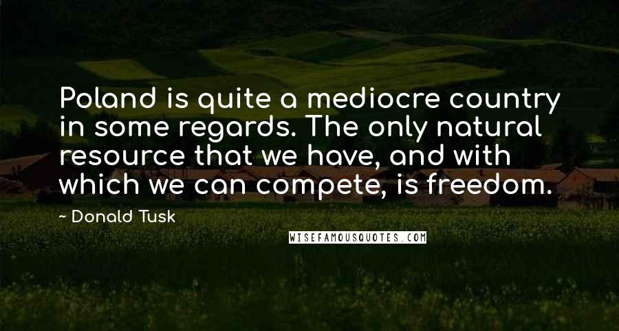 Donald Tusk Quotes: Poland is quite a mediocre country in some regards. The only natural resource that we have, and with which we can compete, is freedom.
