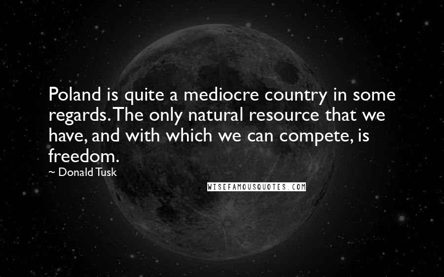 Donald Tusk Quotes: Poland is quite a mediocre country in some regards. The only natural resource that we have, and with which we can compete, is freedom.