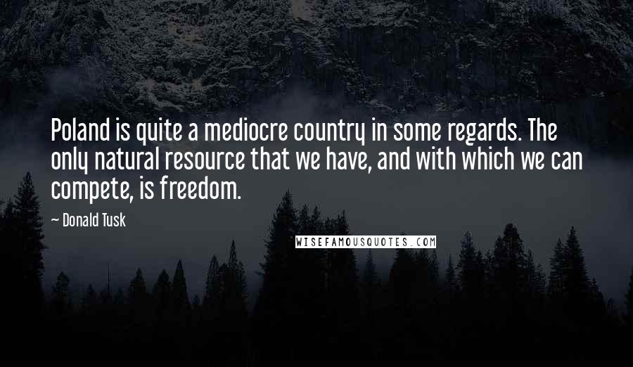 Donald Tusk Quotes: Poland is quite a mediocre country in some regards. The only natural resource that we have, and with which we can compete, is freedom.