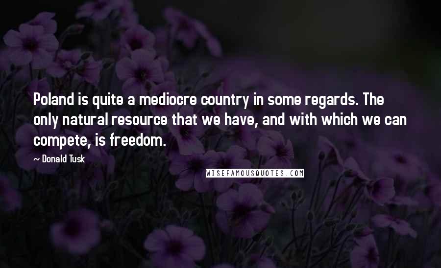 Donald Tusk Quotes: Poland is quite a mediocre country in some regards. The only natural resource that we have, and with which we can compete, is freedom.