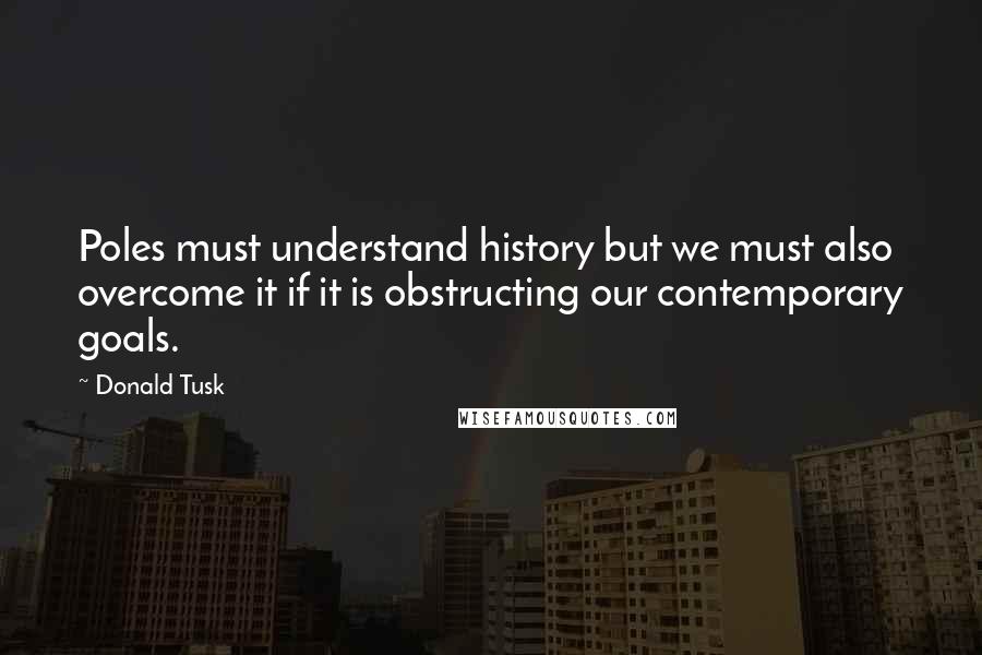 Donald Tusk Quotes: Poles must understand history but we must also overcome it if it is obstructing our contemporary goals.