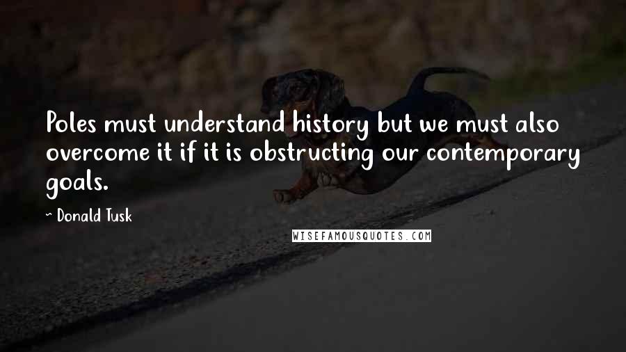 Donald Tusk Quotes: Poles must understand history but we must also overcome it if it is obstructing our contemporary goals.