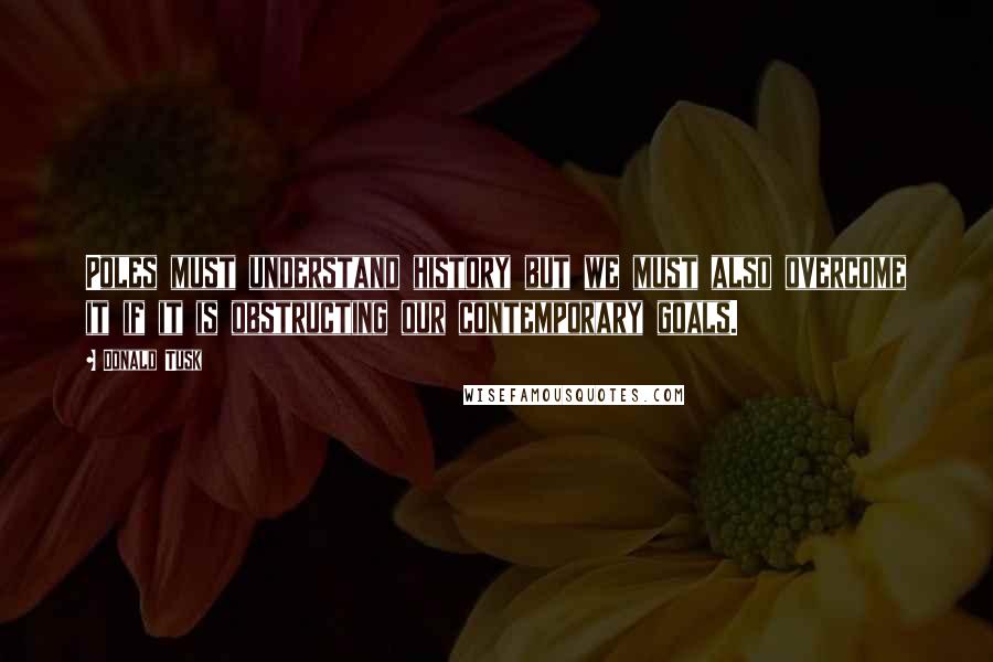 Donald Tusk Quotes: Poles must understand history but we must also overcome it if it is obstructing our contemporary goals.