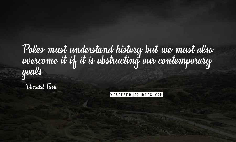 Donald Tusk Quotes: Poles must understand history but we must also overcome it if it is obstructing our contemporary goals.