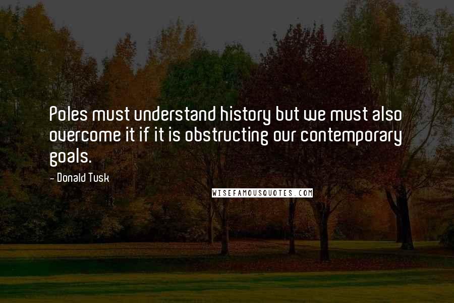 Donald Tusk Quotes: Poles must understand history but we must also overcome it if it is obstructing our contemporary goals.