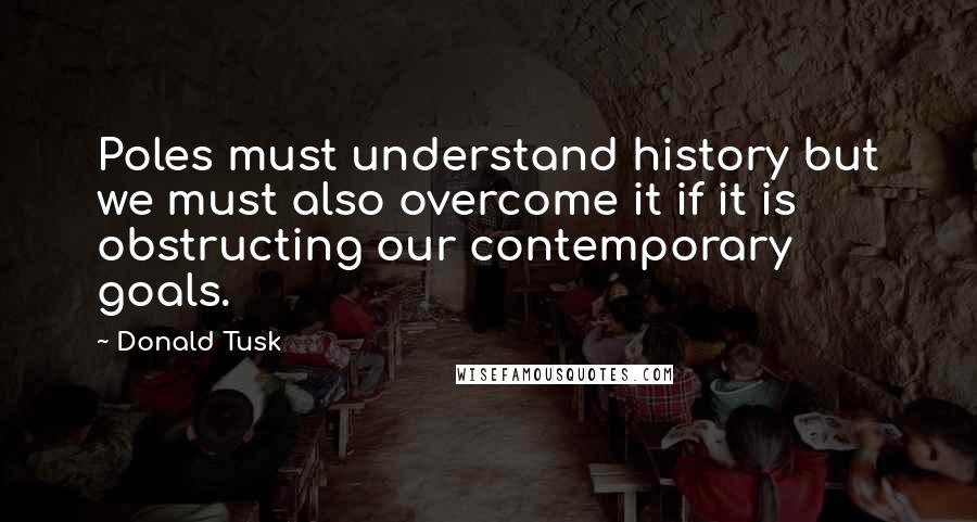 Donald Tusk Quotes: Poles must understand history but we must also overcome it if it is obstructing our contemporary goals.