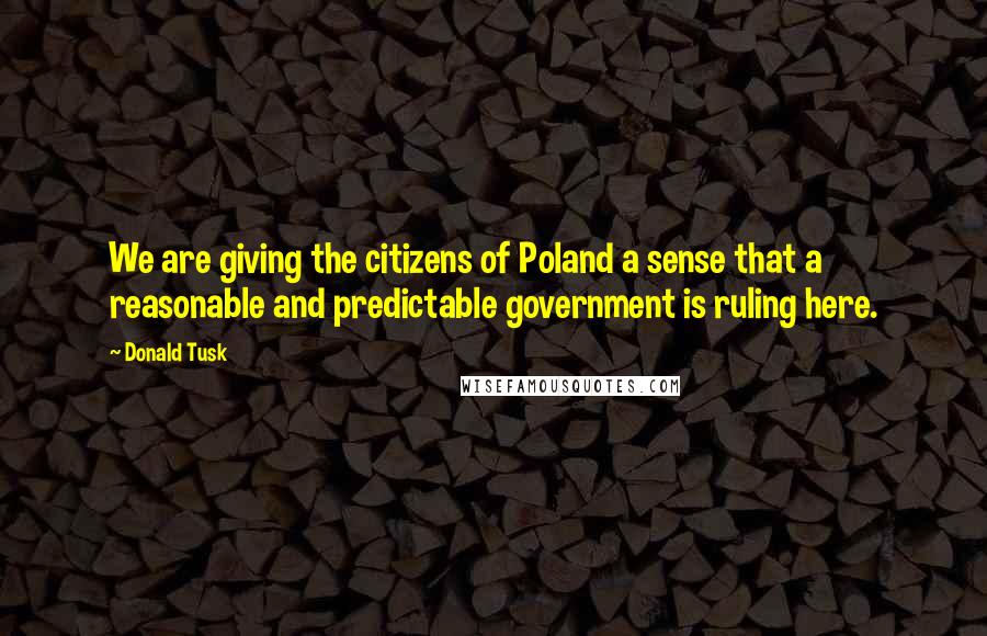 Donald Tusk Quotes: We are giving the citizens of Poland a sense that a reasonable and predictable government is ruling here.