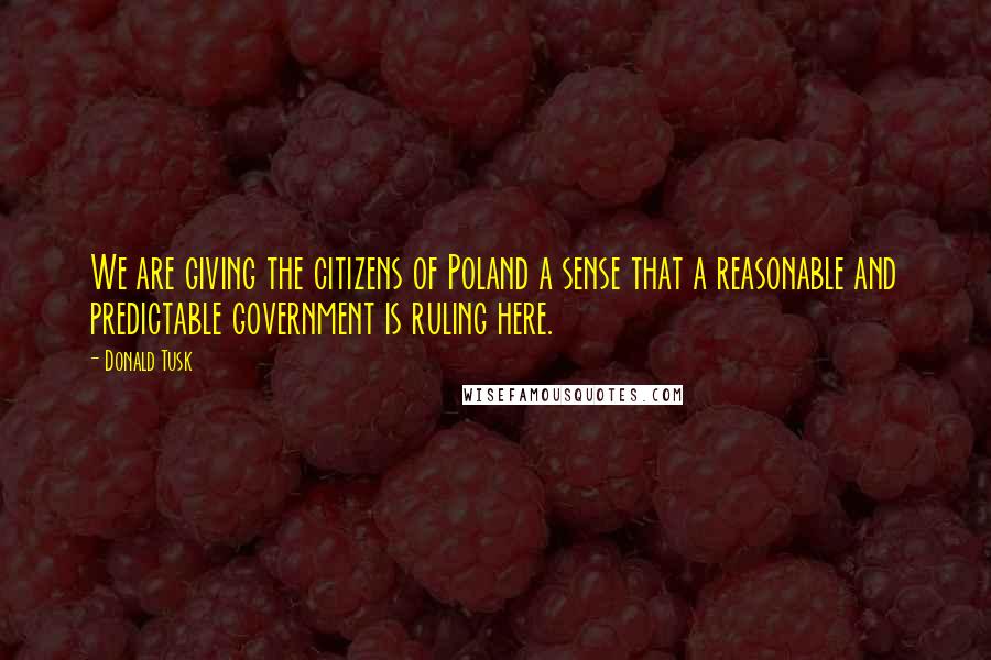 Donald Tusk Quotes: We are giving the citizens of Poland a sense that a reasonable and predictable government is ruling here.