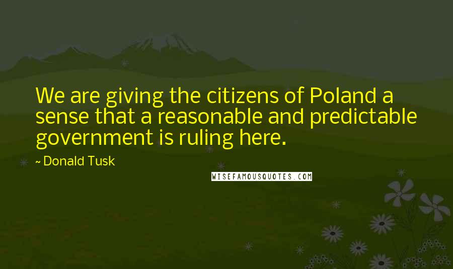 Donald Tusk Quotes: We are giving the citizens of Poland a sense that a reasonable and predictable government is ruling here.