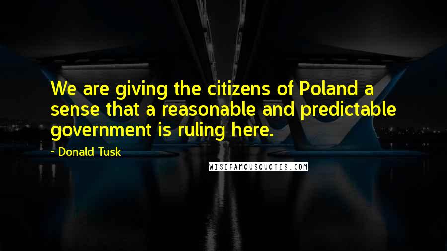 Donald Tusk Quotes: We are giving the citizens of Poland a sense that a reasonable and predictable government is ruling here.