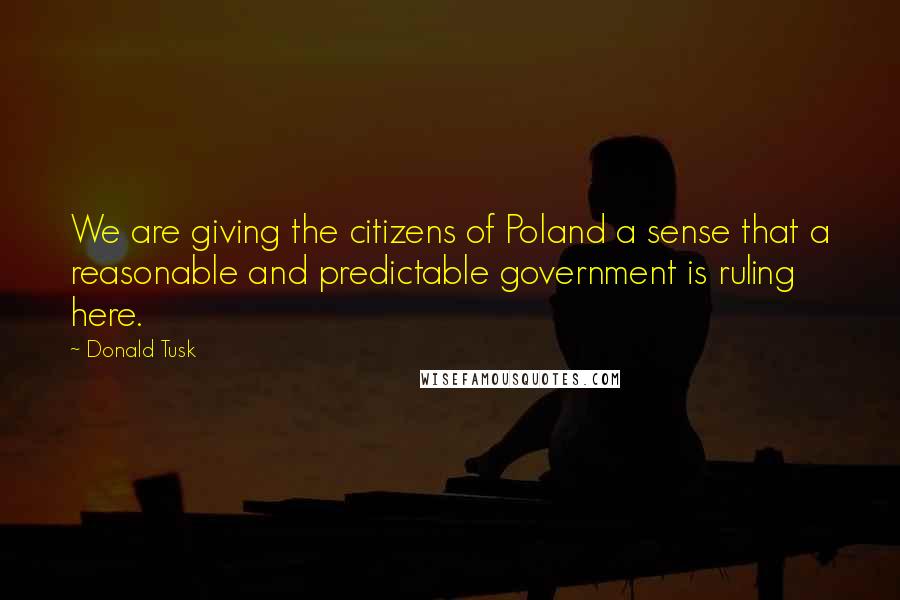 Donald Tusk Quotes: We are giving the citizens of Poland a sense that a reasonable and predictable government is ruling here.