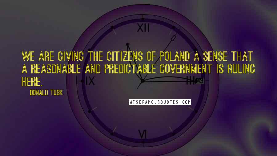 Donald Tusk Quotes: We are giving the citizens of Poland a sense that a reasonable and predictable government is ruling here.