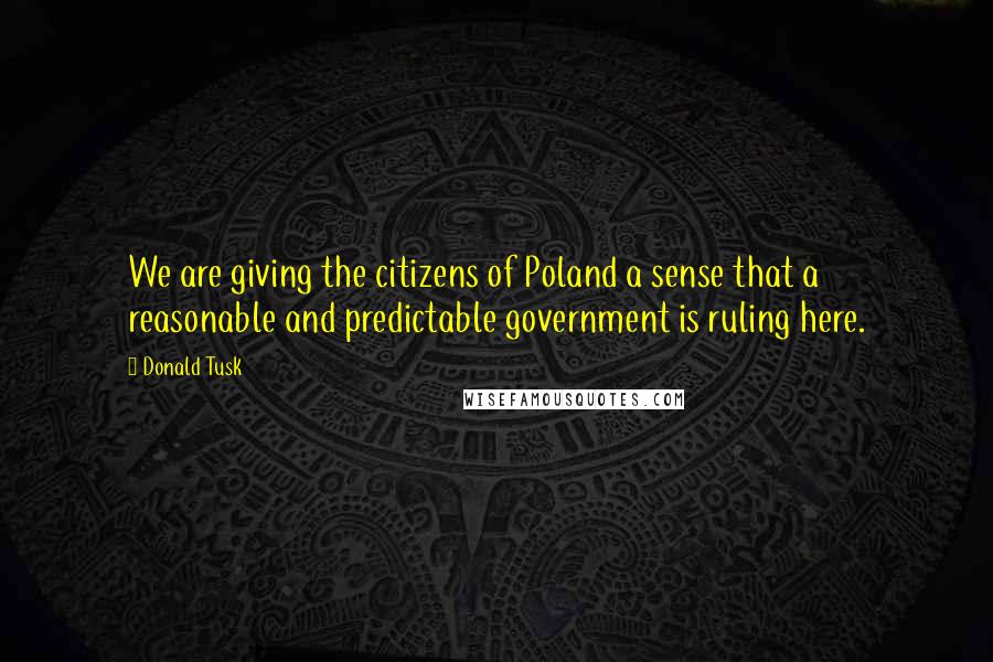 Donald Tusk Quotes: We are giving the citizens of Poland a sense that a reasonable and predictable government is ruling here.