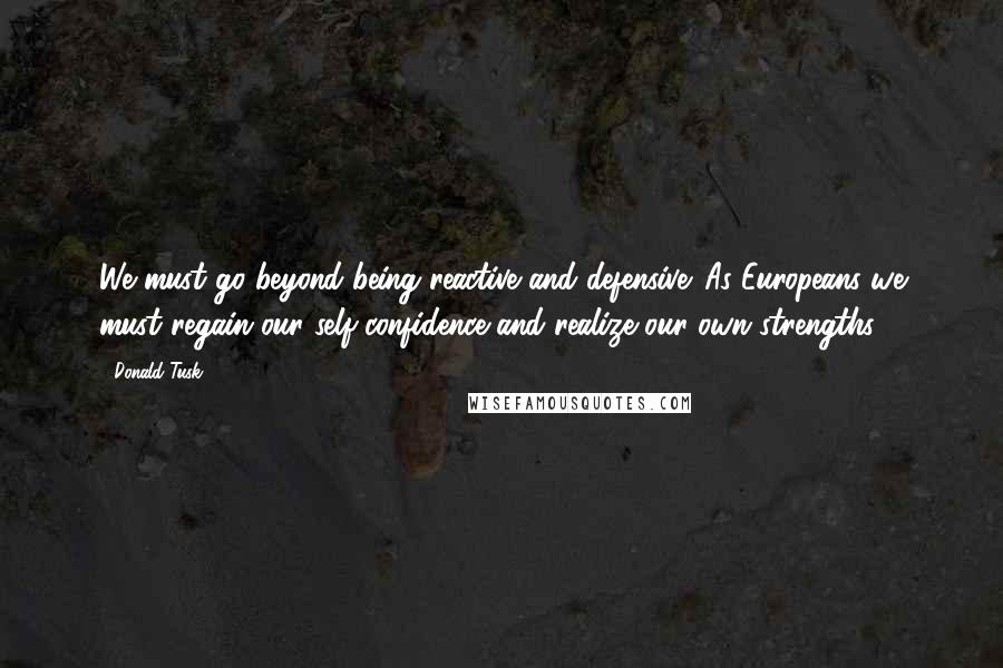 Donald Tusk Quotes: We must go beyond being reactive and defensive. As Europeans we must regain our self-confidence and realize our own strengths.