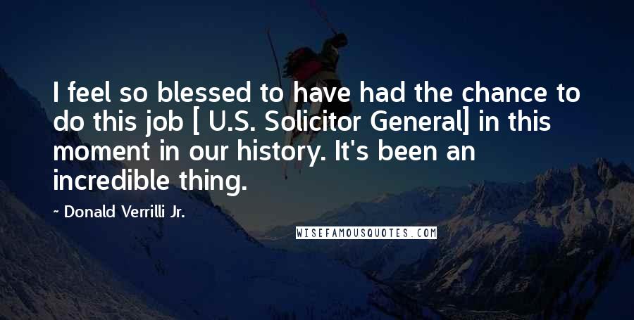 Donald Verrilli Jr. Quotes: I feel so blessed to have had the chance to do this job [ U.S. Solicitor General] in this moment in our history. It's been an incredible thing.