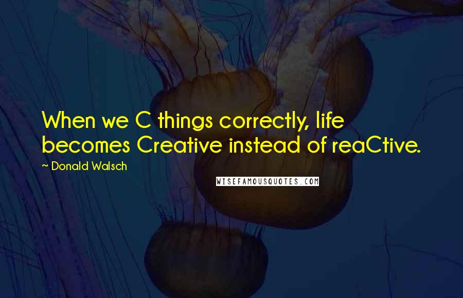 Donald Walsch Quotes: When we C things correctly, life becomes Creative instead of reaCtive.