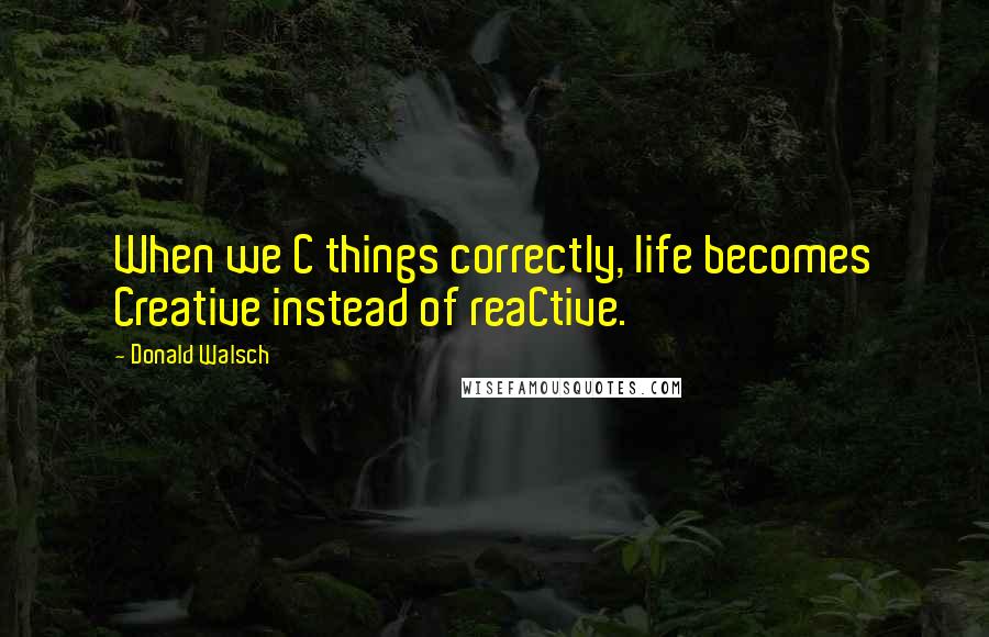 Donald Walsch Quotes: When we C things correctly, life becomes Creative instead of reaCtive.