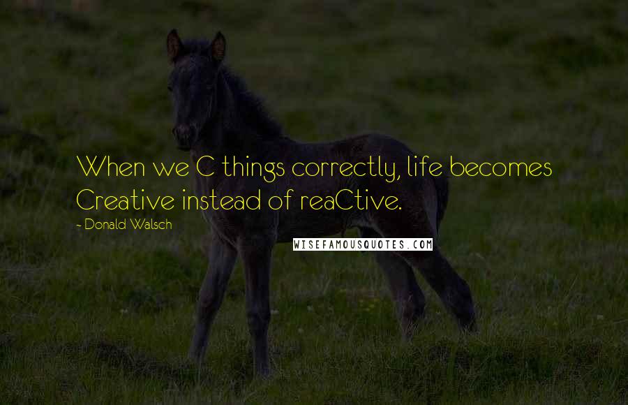 Donald Walsch Quotes: When we C things correctly, life becomes Creative instead of reaCtive.