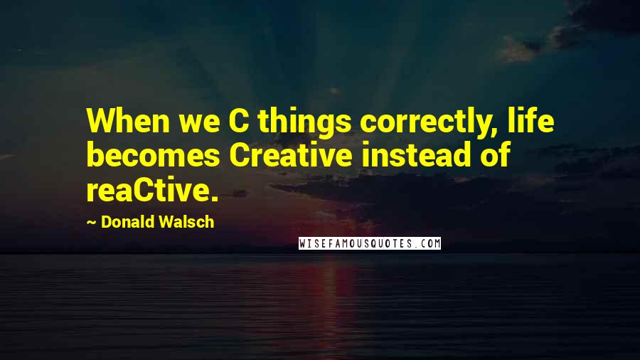 Donald Walsch Quotes: When we C things correctly, life becomes Creative instead of reaCtive.