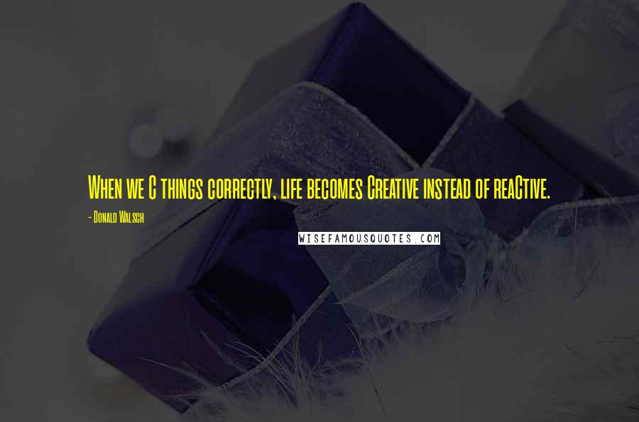 Donald Walsch Quotes: When we C things correctly, life becomes Creative instead of reaCtive.