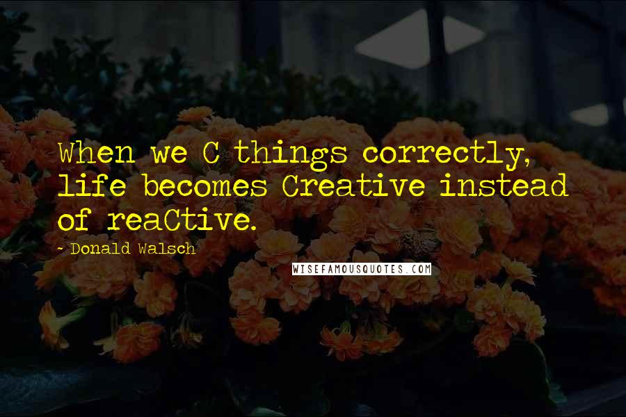 Donald Walsch Quotes: When we C things correctly, life becomes Creative instead of reaCtive.