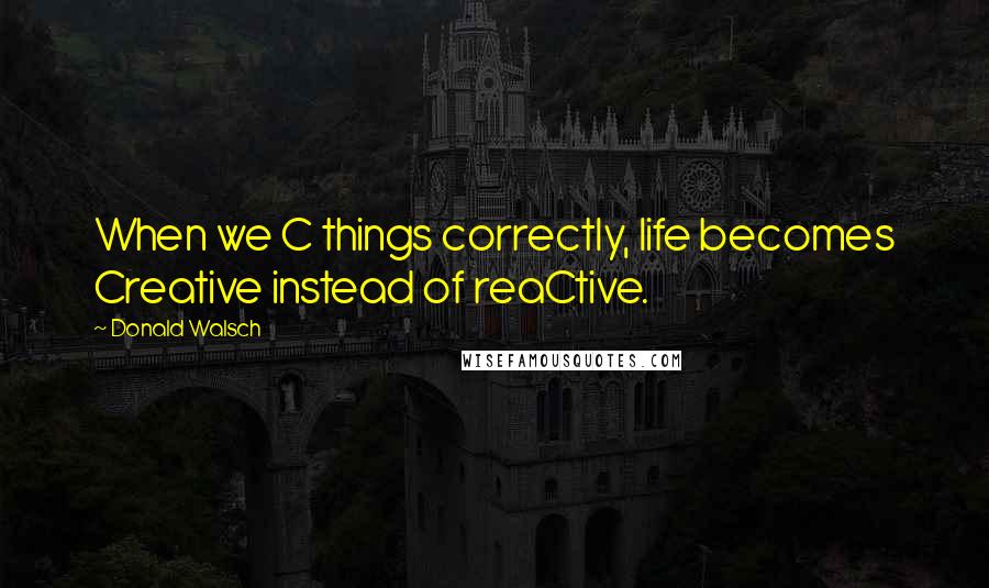 Donald Walsch Quotes: When we C things correctly, life becomes Creative instead of reaCtive.