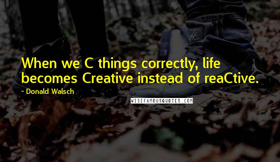Donald Walsch Quotes: When we C things correctly, life becomes Creative instead of reaCtive.