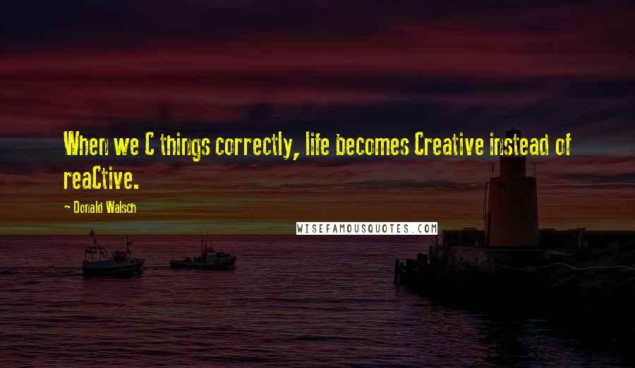 Donald Walsch Quotes: When we C things correctly, life becomes Creative instead of reaCtive.