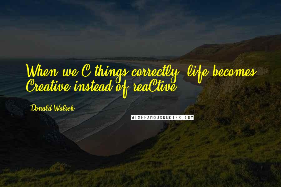 Donald Walsch Quotes: When we C things correctly, life becomes Creative instead of reaCtive.