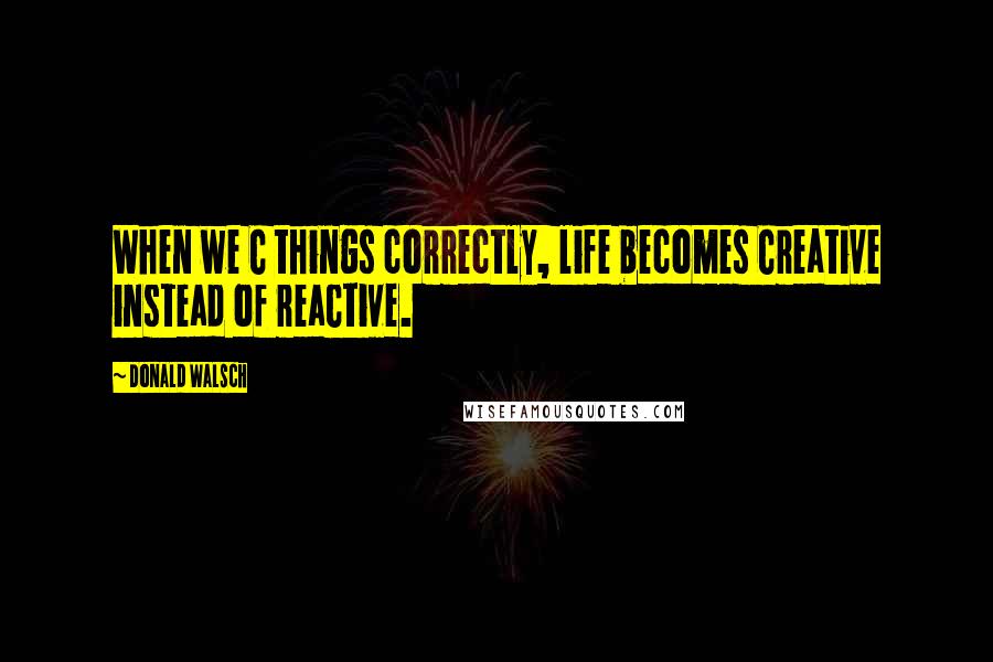 Donald Walsch Quotes: When we C things correctly, life becomes Creative instead of reaCtive.