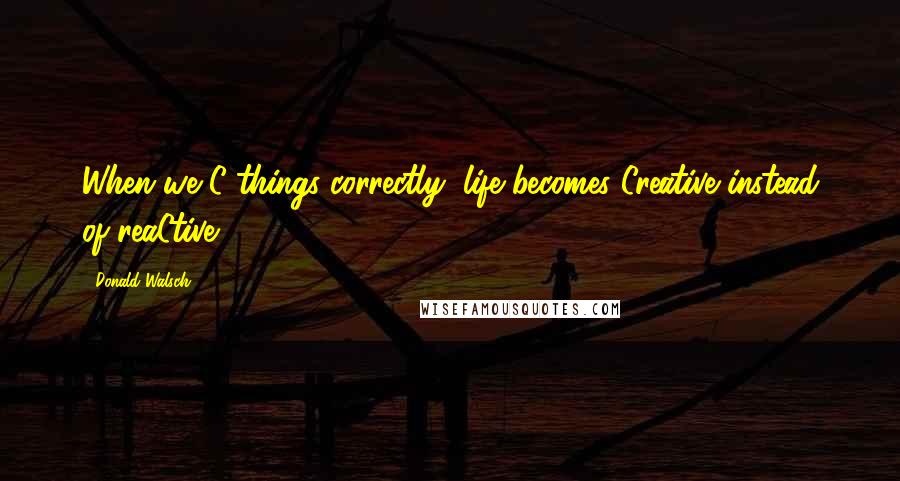 Donald Walsch Quotes: When we C things correctly, life becomes Creative instead of reaCtive.