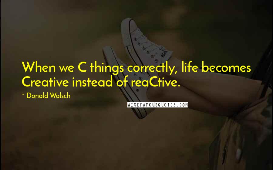 Donald Walsch Quotes: When we C things correctly, life becomes Creative instead of reaCtive.