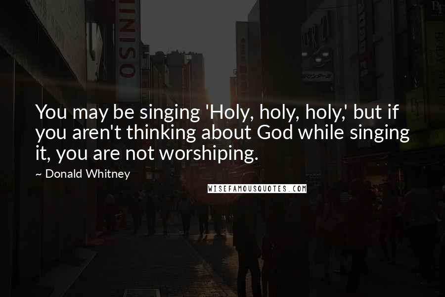 Donald Whitney Quotes: You may be singing 'Holy, holy, holy,' but if you aren't thinking about God while singing it, you are not worshiping.