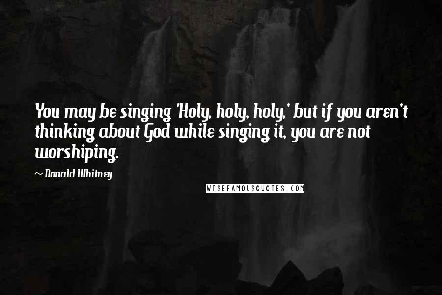 Donald Whitney Quotes: You may be singing 'Holy, holy, holy,' but if you aren't thinking about God while singing it, you are not worshiping.