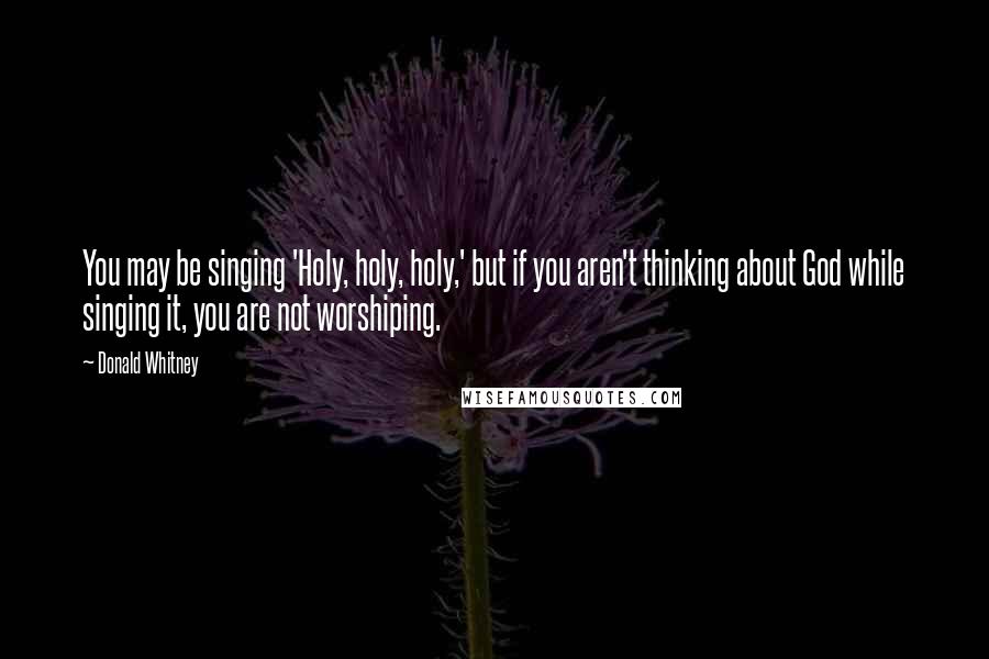 Donald Whitney Quotes: You may be singing 'Holy, holy, holy,' but if you aren't thinking about God while singing it, you are not worshiping.