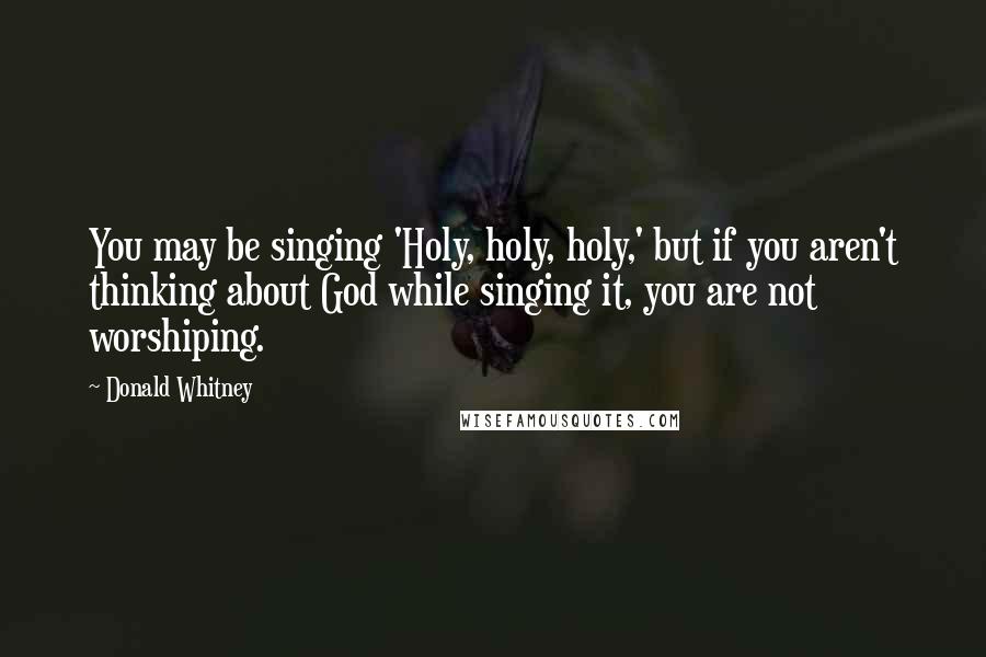 Donald Whitney Quotes: You may be singing 'Holy, holy, holy,' but if you aren't thinking about God while singing it, you are not worshiping.