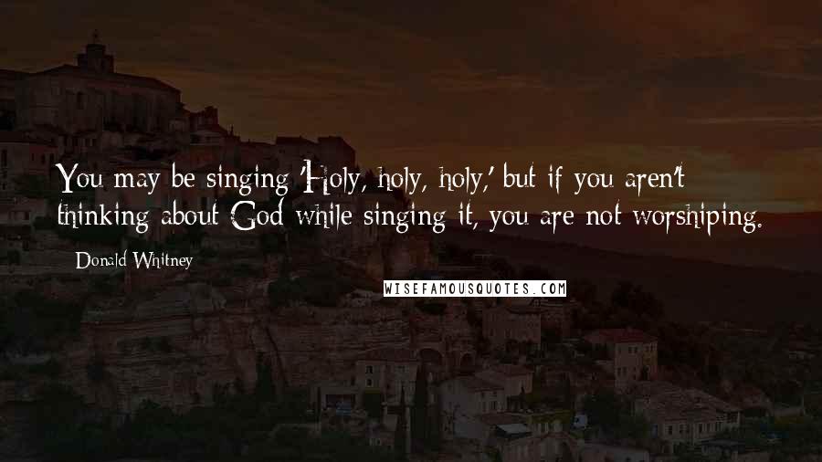 Donald Whitney Quotes: You may be singing 'Holy, holy, holy,' but if you aren't thinking about God while singing it, you are not worshiping.