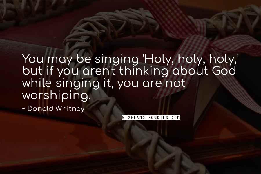 Donald Whitney Quotes: You may be singing 'Holy, holy, holy,' but if you aren't thinking about God while singing it, you are not worshiping.