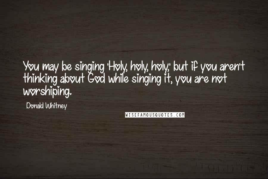 Donald Whitney Quotes: You may be singing 'Holy, holy, holy,' but if you aren't thinking about God while singing it, you are not worshiping.