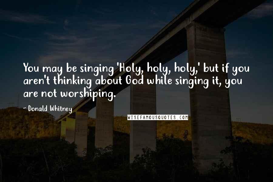 Donald Whitney Quotes: You may be singing 'Holy, holy, holy,' but if you aren't thinking about God while singing it, you are not worshiping.