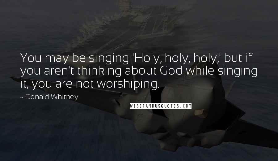 Donald Whitney Quotes: You may be singing 'Holy, holy, holy,' but if you aren't thinking about God while singing it, you are not worshiping.