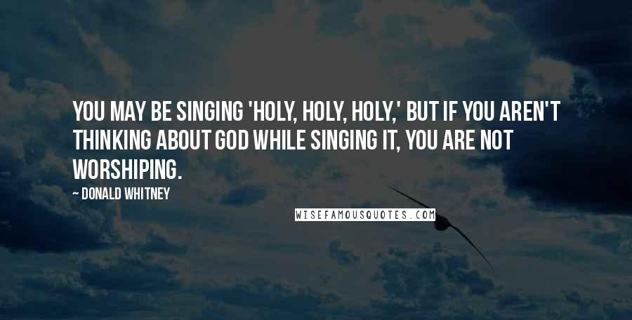 Donald Whitney Quotes: You may be singing 'Holy, holy, holy,' but if you aren't thinking about God while singing it, you are not worshiping.