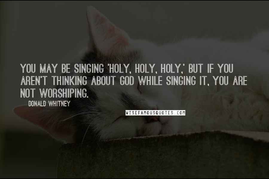 Donald Whitney Quotes: You may be singing 'Holy, holy, holy,' but if you aren't thinking about God while singing it, you are not worshiping.
