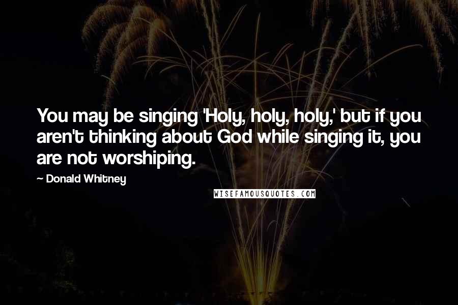 Donald Whitney Quotes: You may be singing 'Holy, holy, holy,' but if you aren't thinking about God while singing it, you are not worshiping.