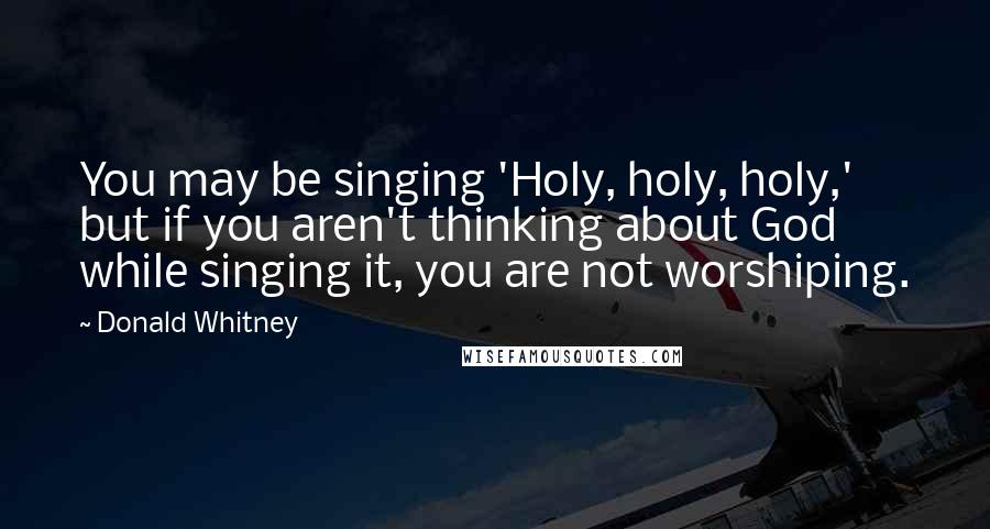 Donald Whitney Quotes: You may be singing 'Holy, holy, holy,' but if you aren't thinking about God while singing it, you are not worshiping.