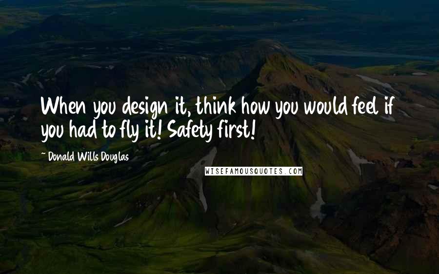 Donald Wills Douglas Quotes: When you design it, think how you would feel if you had to fly it! Safety first!