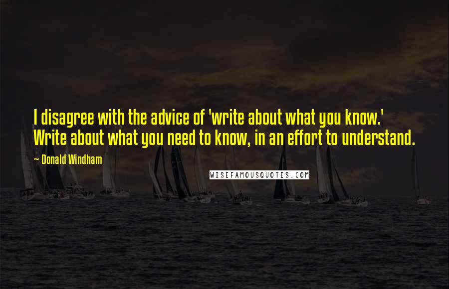 Donald Windham Quotes: I disagree with the advice of 'write about what you know.' Write about what you need to know, in an effort to understand.