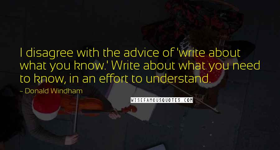 Donald Windham Quotes: I disagree with the advice of 'write about what you know.' Write about what you need to know, in an effort to understand.